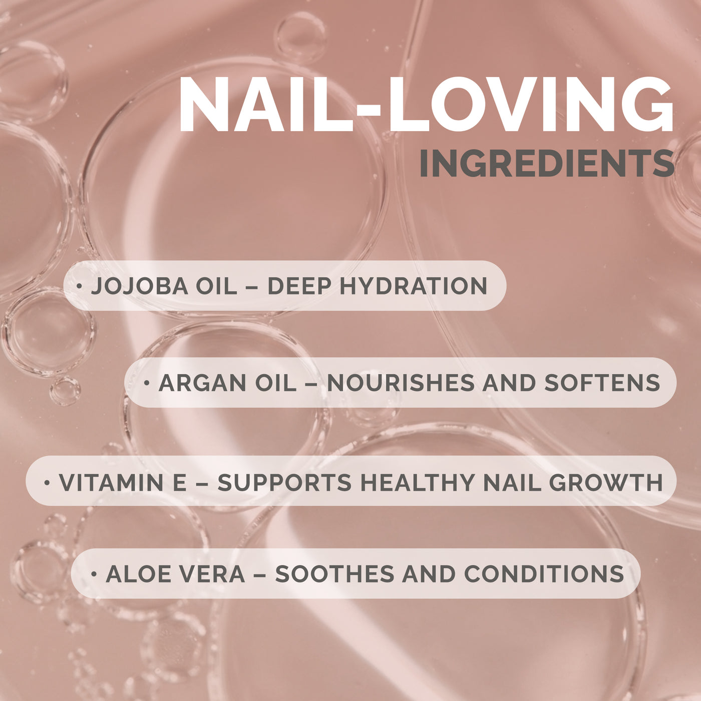 NAIL‑LOVING INGREDIENTS / JOJOBA OIL – DEEP HYDRATION / ARGAN OIL – NOURISHES AND SOFTENS / VITAMIN E – SUPPORTS HEALTHY NAIL GROWTH / ALOE VERA – SOOTHES AND CONDITIONS