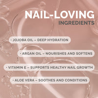 NAIL‑LOVING INGREDIENTS / JOJOBA OIL – DEEP HYDRATION / ARGAN OIL – NOURISHES AND SOFTENS / VITAMIN E – SUPPORTS HEALTHY NAIL GROWTH / ALOE VERA – SOOTHES AND CONDITIONS