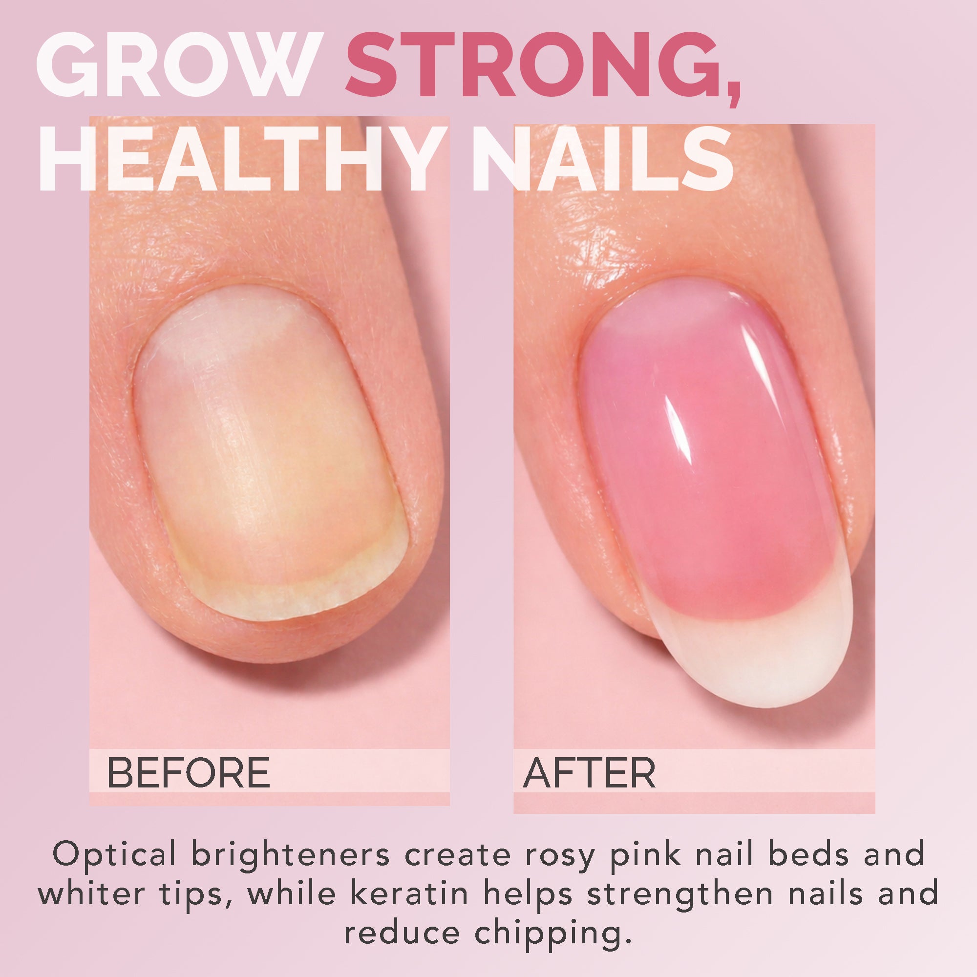 GROW STRONG, HEALTHY NAILS / Optical brighteners create rosy pink nail beds and whiter tips, while keratin helps strengthen nails and reduce chipping.