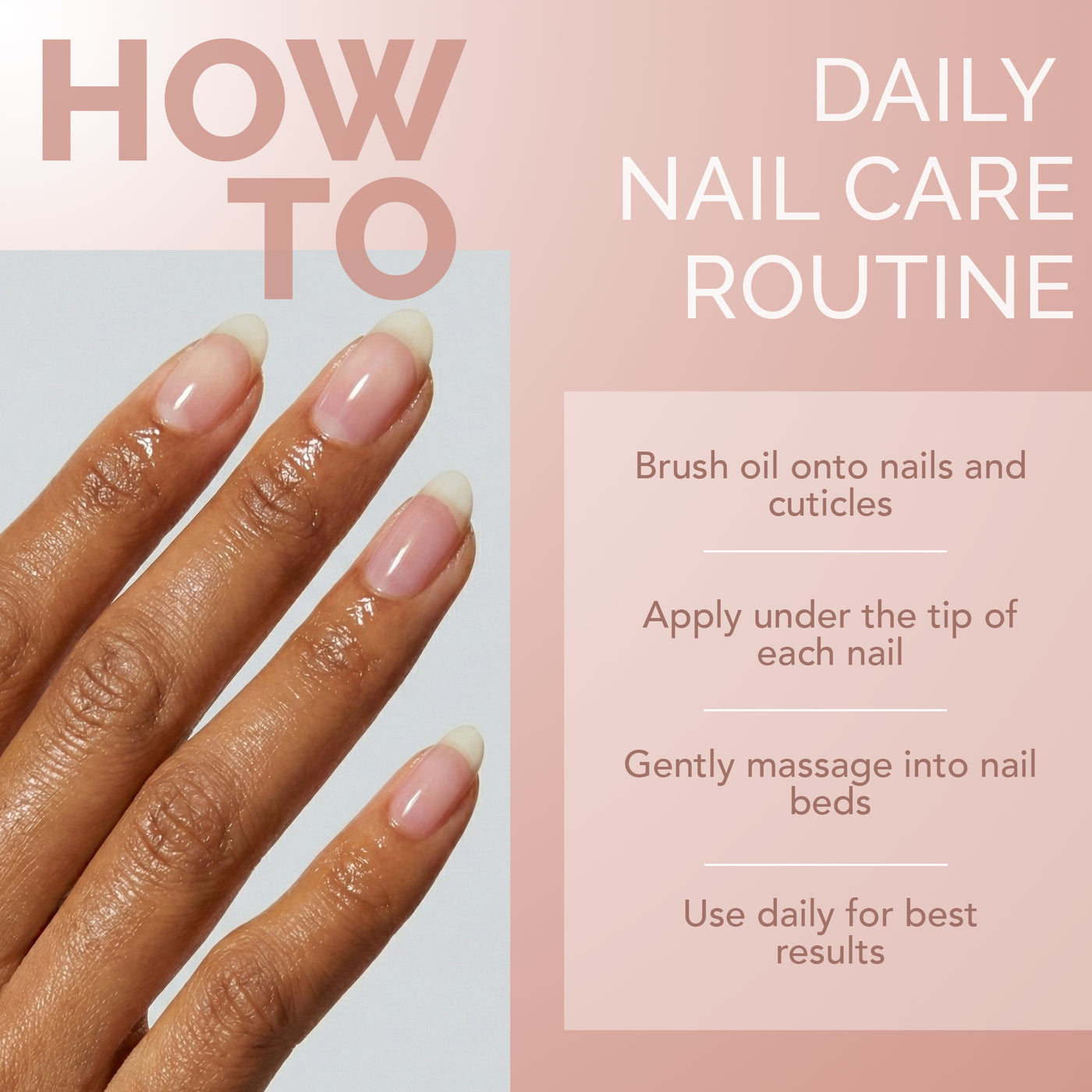 HOW TO DAILY NAIL CARE ROUTINE: Brush oil onto nails and cuticles, Apply under the tip of each nail, Gently massage into nail beds, Use daily for best results