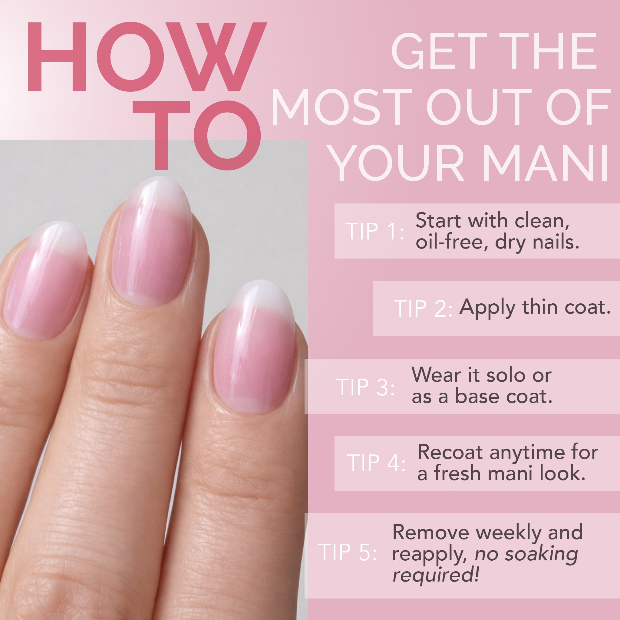 HOW TO GET THE MOST OUT OF YOUR MANI / TIP 1: Start with clean, oil‑free, dry nails. / TIP 2: Apply thin coat. / TIP 3: Wear it solo or as a base coat. / TIP 4: Recoat anytime for a fresh mani look. / TIP 5: Remove weekly and reapply, no soaking required!